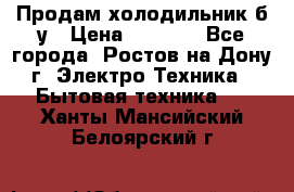 Продам холодильник б/у › Цена ­ 2 500 - Все города, Ростов-на-Дону г. Электро-Техника » Бытовая техника   . Ханты-Мансийский,Белоярский г.